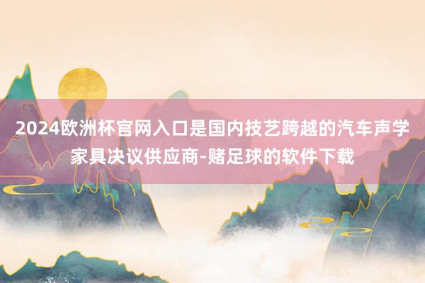 2024欧洲杯官网入口是国内技艺跨越的汽车声学家具决议供应商-赌足球的软件下载
